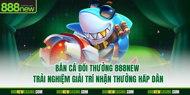 Bắn Cá Đổi Thưởng 888New -Trải Nghiệm Giải Trí Nhận Thưởng Hấp Dẫn